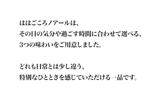 ははごころノアールは、
その日の気分や過ごす時間に合わせて選べる、
3つの味わいをご用意しました。

どれも日常とは少し違う、
特別なひとときを感じていただける一品です。