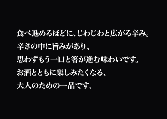 食べ進めるほどに、じわじわと広がる辛み。
辛さの中に旨みがあり、思わずもう一口と箸が進む味わいです。
お酒とともに楽しみたくなる、大人のための一品です。