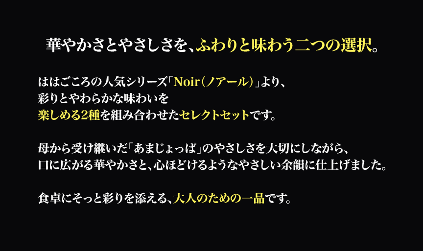華やかさとやさしさを、ふわりと味わう二つの選択。

ははごころの人気シリーズ「Noir（ノアール）」より、彩りとやわらかな味わいを楽しめる2種を組み合わせたセレクトセットです。

母から受け継いだ「あまじょっぱ」のやさしさを大切にしながら、口に広がる華やかさと、心ほどけるようなやさしい余韻に仕上げました。食卓にそっと彩りを添える、大人のための一品です。